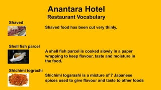 Anantara Hotel
Restaurant Vocabulary
Shaved
Shaved food has been cut very thinly.
Shell fish parcel
A shell fish parcel is cooked slowly in a paper
wrapping to keep flavour, taste and moisture in
the food.
Shichimi tograchi
Shichimi togarashi is a mixture of 7 Japanese
spices used to give flavour and taste to other foods
 