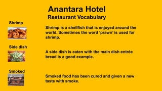 Anantara Hotel
Restaurant Vocabulary
Shrimp
Shrimp is a shellfish that is enjoyed around the
world. Sometimes the word ‘prawn’ is used for
shrimp.
Side dish
A side dish is eaten with the main dish entrée
bread is a good example.
Smoked
Smoked food has been cured and given a new
taste with smoke.
 