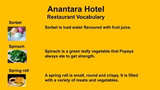 Anantara Hotel
Restaurant Vocabulary
Sorbet
Sorbet is iced water flavoured with fruit juice.
Spinach
Spinach is a green leafy vegetable that Popeye
always ate to get strength.
Spring roll
A spring roll is small, round and crispy. It is filled
with a variety of meats and vegetables.
 