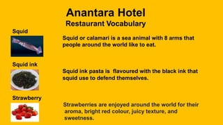 Anantara Hotel
Restaurant Vocabulary
Squid
Squid or calamari is a sea animal with 8 arms that
people around the world like to eat.
Squid ink
Squid ink pasta is flavoured with the black ink that
squid use to defend themselves.
Strawberry
Strawberries are enjoyed around the world for their
aroma, bright red colour, juicy texture, and
sweetness.
 