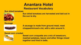 Anantara Hotel
Restaurant Vocabulary
Sun dried tomatoes
Sun dried tomatoes are harvested and laid out in
the sun to dry.
Sausage
A sausage is made from ground meat; meat
chopped/minced a lot, with a skin around it.
Sweet corn crocket
Sweet corn croquette are a mix of sweetcorn,
mashed potatoes, bacon and other things mixed
together and fried in balls.
 