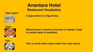 Anantara Hotel
Restaurant Vocabulary
Tiger prawn
A tiger prawn is a big shrimp.
Toast
Sliced bread is warmed, browned or toasted. Toast
is usually eaten at breakfast.
Tofu
Tofu is small white cubes made from soya beans.
 