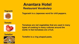Anantara Hotel
Restaurant Vocabulary
Tograchi
Togarashi is a Japanese word for chili peppers.
Tomato
Tomatoes are red vegetables that are used in many
types of cooking in many cultures around the
world. In fact tomatoes are a fruit.
Tortellini
Tortellini is a ring shaped pasta.
 