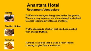 Anantara Hotel
Restaurant Vocabulary
Truffle
Truffles are a fungus that grows under the ground.
They are very expensive and are shaved and added
to other foods to give flavour and taste.
Truffle chicken
Truffle chicken is chicken that has been cooked
with shaved truffles.
Tumeric
Tumeric is a spice that is used a lot in Indian
cooking to give flavor and taste.
 