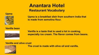 Anantara Hotel
Restaurant Vocabulary
Upma
Upma is a breakfast dish from southern India that
is made from semolina flour.
Vanilla bean
Vanilla is a taste that is used a lot in cooking,
especially ice cream. The flavor comes from beans.
Vanilla and olive crust
The crust is made with olive oil and vanilla.
 