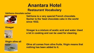 Anantara Hotel
Restaurant Vocabulary
Valrhona chocolate sacher
Valrhona is a very special French chocolate.
Sacher is the ‘best chocolate cake in the world
since 1832.
Vinegar
Vinegar is a mixture of acetic acid and water. Used
a lot in cooking and can be used for cleaning.
Virgin olive oil
Olive oil comes from olive fruits. Virgin means that
nothing has been added to it.
 