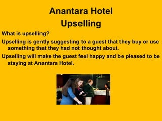 Anantara Hotel
Upselling
What is upselling?
Upselling is gently suggesting to a guest that they buy or use
something that they had not thought about.
Upselling will make the guest feel happy and be pleased to be
staying at Anantara Hotel.
 
