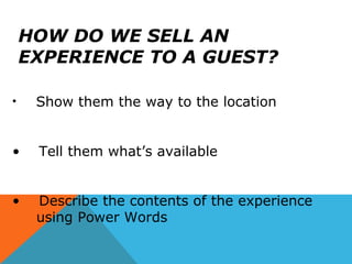 HOW DO WE SELL AN
EXPERIENCE TO A GUEST?
• Show them the way to the location
• Tell them what’s available
• Describe the contents of the experience
using Power Words
 