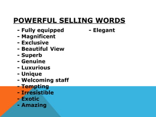 POWERFUL SELLING WORDS
- Fully equipped - Elegant
- Magnificent
- Exclusive
- Beautiful View
- Superb
- Genuine
- Luxurious
- Unique
- Welcoming staff
- Tempting
- Irresistible
- Exotic
- Amazing
 