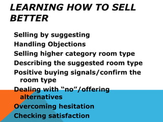 LEARNING HOW TO SELL
BETTER
Selling by suggesting
Handling Objections
Selling higher category room type
Describing the suggested room type
Positive buying signals/confirm the
room type
Dealing with “no”/offering
alternatives
Overcoming hesitation
Checking satisfaction
 