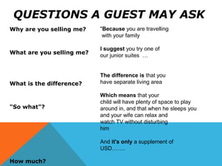 QUESTIONS A GUEST MAY ASK
Why are you selling me?
What are you selling me?
What is the difference?
"So what"?
How much?
"Because you are travelling
with your family
I suggest you try one of
our junior suites …
The difference is that you
have separate living area
Which means that your
child will have plenty of space to play
around in, and that when he sleeps you
and your wife can relax and
watch TV without disturbing
him
And it's only a supplement of
USD…….
 