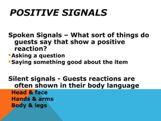 POSITIVE SIGNALS
Spoken Signals – What sort of things do
guests say that show a positive
reaction?
Asking a question
Saying something good about the item
Silent signals - Guests reactions are
often shown in their body language
Head & face
Hands & arms
Body & legs
 