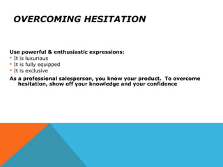OVERCOMING HESITATION
Use powerful & enthusiastic expressions:
 It is luxurious
 It is fully equipped
 It is exclusive
As a professional salesperson, you know your product. To overcome
hesitation, show off your knowledge and your confidence
 