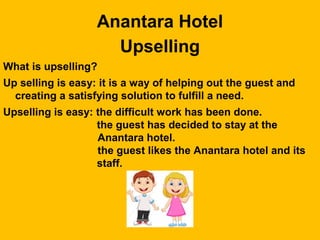Anantara Hotel
Upselling
What is upselling?
Up selling is easy: it is a way of helping out the guest and
creating a satisfying solution to fulfill a need.
Upselling is easy: the difficult work has been done.
the guest has decided to stay at the
Anantara hotel.
the guest likes the Anantara hotel and its
staff.
 