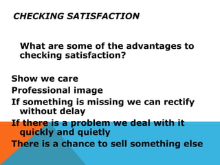 CHECKING SATISFACTION
What are some of the advantages to
checking satisfaction?
Show we care
Professional image
If something is missing we can rectify
without delay
If there is a problem we deal with it
quickly and quietly
There is a chance to sell something else
 