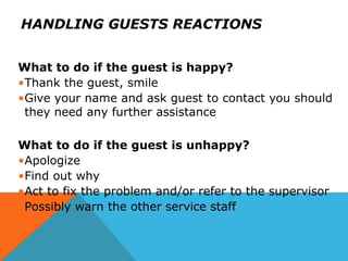 HANDLING GUESTS REACTIONS
What to do if the guest is happy?
•Thank the guest, smile
•Give your name and ask guest to contact you should
they need any further assistance
What to do if the guest is unhappy?
•Apologize
•Find out why
•Act to fix the problem and/or refer to the supervisor
•Possibly warn the other service staff
 