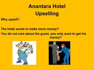Anantara Hotel
Upselling
Why upsell?
The hotel wants to make more money?
You do not care about the guest, you only want to get his
money?
 