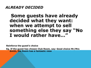 ALREADY DECIDED
Some guests have already
decided what they want:
when we attempt to sell
something else they say “No
I would rather have…”
Reinforce the guest’s choice
Eg. If the guest has chosen Club Room, say: Good choice Mr/Mrs
Smith, the Room has a fantastic view
 