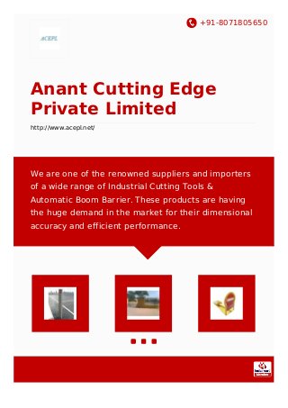 +91-8071805650
Anant Cutting Edge
Private Limited
http://www.acepl.net/
We are one of the renowned suppliers and importers
of a wide range of Industrial Cutting Tools &
Automatic Boom Barrier. These products are having
the huge demand in the market for their dimensional
accuracy and efficient performance.
 