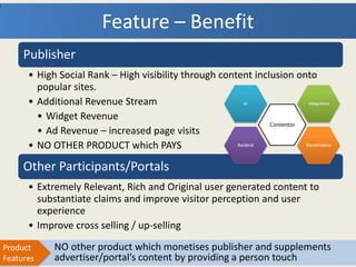 Feature – Benefit
     Publisher
      • High Social Rank – High visibility through content inclusion onto
        popular sites.
      • Additional Revenue Stream
        • Widget Revenue
        • Ad Revenue – increased page visits
      • NO OTHER PRODUCT which PAYS

     Other Participants/Portals
      • Extremely Relevant, Rich and Original user generated content to
        substantiate claims and improve visitor perception and user
        experience
      • Improve cross selling / up-selling
Product     NO other product which monetises publisher and supplements
Features    advertiser/portal’s content by providing a person touch
 
