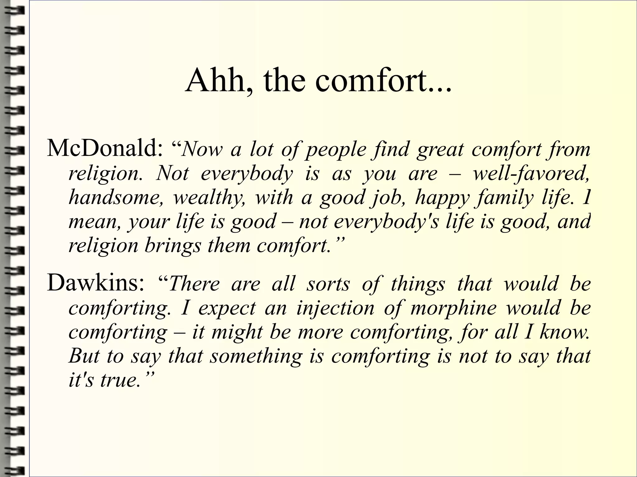 Ahh, the comfort...
McDonald: “Now a lot of people find great comfort from
  religion. Not everybody is as you are – well-favored,
  handsome, wealthy, with a good job, happy family life. I
  mean, your life is good – not everybody's life is good, and
  religion brings them comfort.”
Dawkins: “There are all sorts of things that would be
  comforting. I expect an injection of morphine would be
  comforting – it might be more comforting, for all I know.
  But to say that something is comforting is not to say that
  it's true.”
 