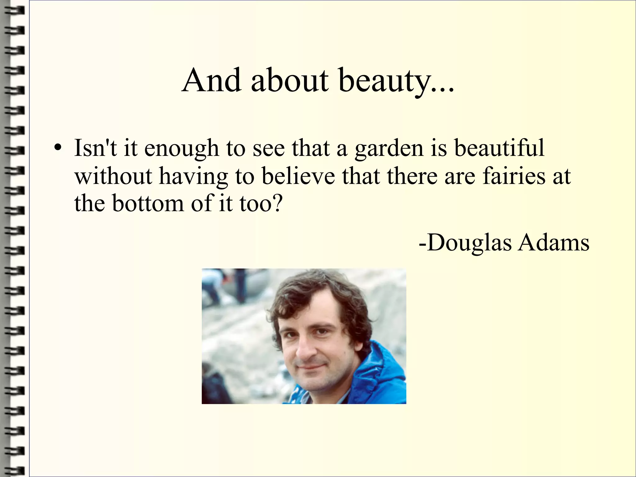 And about beauty...
   Isn't it enough to see that a garden is beautiful
    without having to believe that there are fairies at
    the bottom of it too?
                                       -Douglas Adams
 