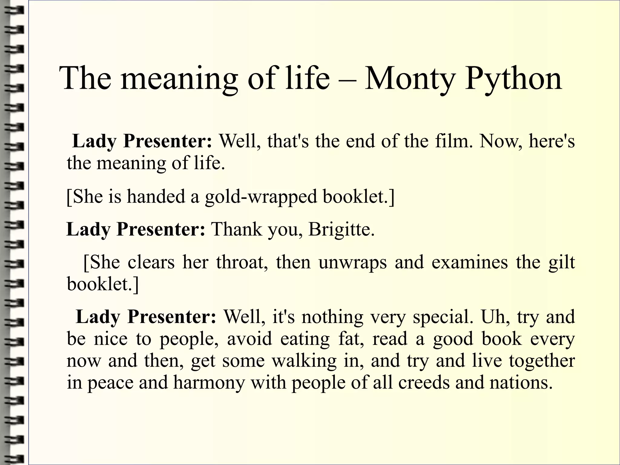 The meaning of life – Monty Python
 Lady Presenter: Well, that's the end of the film. Now, here's
the meaning of life.
[She is handed a gold-wrapped booklet.]
Lady Presenter: Thank you, Brigitte.
  [She clears her throat, then unwraps and examines the gilt
booklet.]
 Lady Presenter: Well, it's nothing very special. Uh, try and
be nice to people, avoid eating fat, read a good book every
now and then, get some walking in, and try and live together
in peace and harmony with people of all creeds and nations.
 