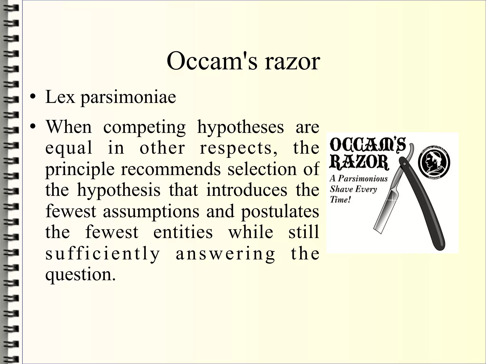 Occam's razor
   Lex parsimoniae
   When competing hypotheses are
    equal in other respects, the
    principle recommends selection of
    the hypothesis that introduces the
    fewest assumptions and postulates
    the fewest entities while still
    sufficiently answering the
    question.
 