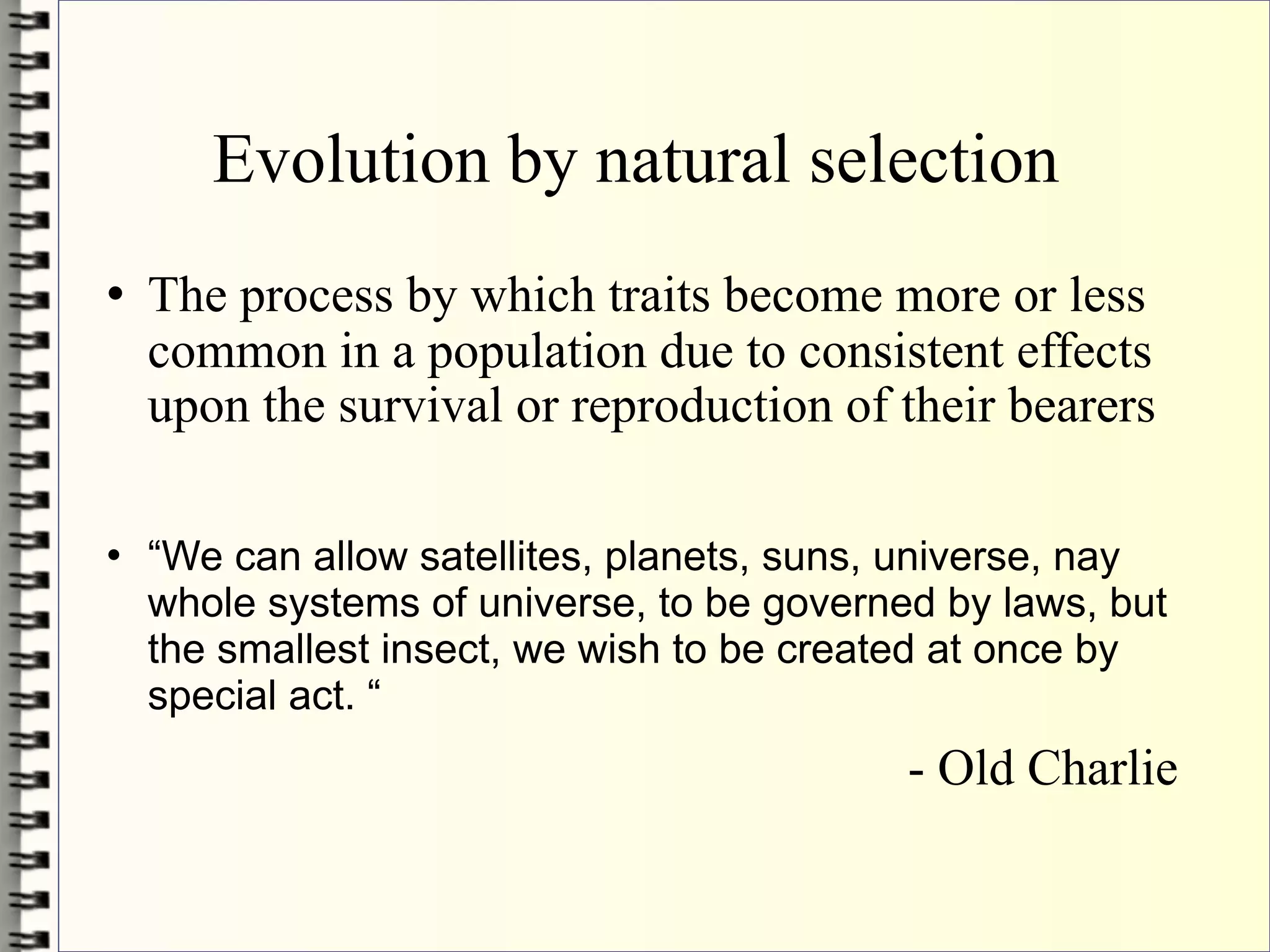 Evolution by natural selection
   The process by which traits become more or less
    common in a population due to consistent effects
    upon the survival or reproduction of their bearers

   “We can allow satellites, planets, suns, universe, nay
    whole systems of universe, to be governed by laws, but
    the smallest insect, we wish to be created at once by
    special act. “
                                            - Old Charlie
 
