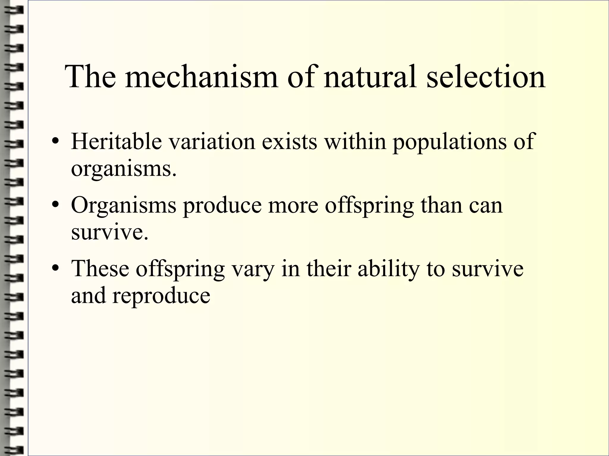The mechanism of natural selection
   Heritable variation exists within populations of
    organisms.
   Organisms produce more offspring than can
    survive.
   These offspring vary in their ability to survive
    and reproduce
 