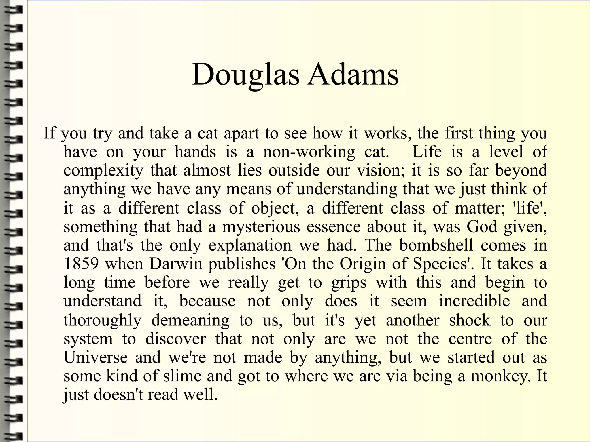 Douglas Adams
If you try and take a cat apart to see how it works, the first thing you
   have on your hands is a non-working cat. Life is a level of
   complexity that almost lies outside our vision; it is so far beyond
   anything we have any means of understanding that we just think of
   it as a different class of object, a different class of matter; 'life',
   something that had a mysterious essence about it, was God given,
   and that's the only explanation we had. The bombshell comes in
   1859 when Darwin publishes 'On the Origin of Species'. It takes a
   long time before we really get to grips with this and begin to
   understand it, because not only does it seem incredible and
   thoroughly demeaning to us, but it's yet another shock to our
   system to discover that not only are we not the centre of the
   Universe and we're not made by anything, but we started out as
   some kind of slime and got to where we are via being a monkey. It
   just doesn't read well.
 