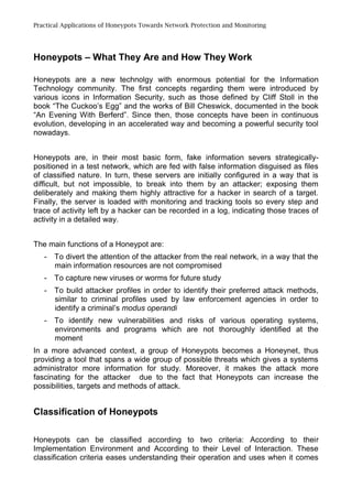 Practical Applications of Honeypots Towards Network Protection and Monitoring
Honeypots – What They Are and How They Work
Honeypots are a new technolgy with enormous potential for the Information
Technology community. The first concepts regarding them were introduced by
various icons in Information Security, such as those defined by Cliff Stoll in the
book “The Cuckoo’s Egg” and the works of Bill Cheswick, documented in the book
“An Evening With Berferd”. Since then, those concepts have been in continuous
evolution, developing in an accelerated way and becoming a powerful security tool
nowadays.
Honeypots are, in their most basic form, fake information severs strategically-
positioned in a test network, which are fed with false information disguised as files
of classified nature. In turn, these servers are initially configured in a way that is
difficult, but not impossible, to break into them by an attacker; exposing them
deliberately and making them highly attractive for a hacker in search of a target.
Finally, the server is loaded with monitoring and tracking tools so every step and
trace of activity left by a hacker can be recorded in a log, indicating those traces of
activity in a detailed way.
The main functions of a Honeypot are:
- To divert the attention of the attacker from the real network, in a way that the
main information resources are not compromised
- To capture new viruses or worms for future study
- To build attacker profiles in order to identify their preferred attack methods,
similar to criminal profiles used by law enforcement agencies in order to
identify a criminal’s modus operandi
- To identify new vulnerabilities and risks of various operating systems,
environments and programs which are not thoroughly identified at the
moment
In a more advanced context, a group of Honeypots becomes a Honeynet, thus
providing a tool that spans a wide group of possible threats which gives a systems
administrator more information for study. Moreover, it makes the attack more
fascinating for the attacker due to the fact that Honeypots can increase the
possibilities, targets and methods of attack.
Classification of Honeypots
Honeypots can be classified according to two criteria: According to their
Implementation Environment and According to their Level of Interaction. These
classification criteria eases understanding their operation and uses when it comes
 