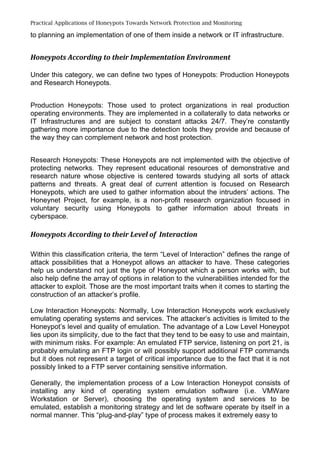 Practical Applications of Honeypots Towards Network Protection and Monitoring
to planning an implementation of one of them inside a network or IT infrastructure.
Honeypots According to their Implementation Environment
Under this category, we can define two types of Honeypots: Production Honeypots
and Research Honeypots.
Production Honeypots: Those used to protect organizations in real production
operating environments. They are implemented in a collaterally to data networks or
IT Infrastructures and are subject to constant attacks 24/7. They’re constantly
gathering more importance due to the detection tools they provide and because of
the way they can complement network and host protection.
Research Honeypots: These Honeypots are not implemented with the objective of
protecting networks. They represent educational resources of demonstrative and
research nature whose objective is centered towards studying all sorts of attack
patterns and threats. A great deal of current attention is focused on Research
Honeypots, which are used to gather information about the intruders’ actions. The
Honeynet Project, for example, is a non-profit research organization focused in
voluntary security using Honeypots to gather information about threats in
cyberspace.
Honeypots According to their Level of Interaction
Within this classification criteria, the term “Level of Interaction” defines the range of
attack possibilities that a Honeypot allows an attacker to have. These categories
help us understand not just the type of Honeypot which a person works with, but
also help define the array of options in relation to the vulnerabilities intended for the
attacker to exploit. Those are the most important traits when it comes to starting the
construction of an attacker’s profile.
Low Interaction Honeypots: Normally, Low Interaction Honeypots work exclusively
emulating operating systems and services. The attacker’s activities is limited to the
Honeypot’s level and quality of emulation. The advantage of a Low Level Honeypot
lies upon its simplicity, due to the fact that they tend to be easy to use and maintain,
with minimum risks. For example: An emulated FTP service, listening on port 21, is
probably emulating an FTP login or will possibly support additional FTP commands
but it does not represent a target of critical importance due to the fact that it is not
possibly linked to a FTP server containing sensitive information.
Generally, the implementation process of a Low Interaction Honeypot consists of
installing any kind of operating system emulation software (i.e. VMWare
Workstation or Server), choosing the operating system and services to be
emulated, establish a monitoring strategy and let de software operate by itself in a
normal manner. This “plug-and-play” type of process makes it extremely easy to
 