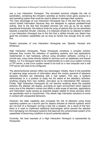 Practical Applications of Honeypots Towards Network Protection and Monitoring
use a Low Interaction Honeypot. The emulated services mitigate the risk of
penetration, containing the intruder’s activities so he/she never gains access to a
real operating system that could be used to attack or damage other systems.
The main advantage of Low Interaction Honeypots lies in the fact that they only
record limited information because they are designed to capture predetermined
activity. Due to the fact that emulated services can only go as far as certain
operational thresholds, this feature limits the array of options that can be advertised
towards a potential intruder. Likewise, it is relatively simple for an attacker to detect
a Low Interaction Honeypot due to the fact that a skilled intruder can detect how
good the emulation capabilities are as long as he/she has enough time do verify
this.
Perfect examples of Low Interaction Honeypots are: Specter, Honeyd and
KFSensor.
High Interaction Honeypots: These Honeypots constitute a complex solution
because they involve the utilization of operating systems and real applications
implemented in real hardware, without using emulation software, running in a
normal way; many times directly related to services such as databases and shared
folders. I.e. If a Honeypot needs to be implemented on a real Linux system running
a FTP server, a real Linux system needs to be built on a real computer and a real
FTP server will need to be configured.
The aforementioned solution offers two advantages: Initially, there is the possibility
of capturing large amounts of information about the modus operandi of attackers
because intruders are interacting with a real system. This way, a systems
administrator is in a position to study the full extent of the attacker’s activities:
anything ranging from new rootkits, zero-days up to international IRC sessions.
Finally, High Interaction Honeypots do not assume anything about the possible
behavior the attacker will display, providing an open environment which captures
every one of the attacker’s moves and offers a wide scope of services, applications
and information vaults posing as potential targets related to those services which
we specifically want to compromise. This allows high interaction solutions to come
in contact with unexpected behaviors.
However, the latter capability also increases the risk of attackers using those
operating systems as a launch pad for attacks directed at internal systems which
are not part of a Honeypot, turning a bait into a weapon. As a result of this fact,
there is a need to implement additional technologies which prevent the attacker
from damaging non-Honeypot systems that deprives the compromised system of its
capabilities of becoming a platform to launch potential attacks.
Currently, the best example of a High Interaction Honeypot is represented by
Honeynets.
 