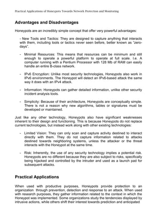 Practical Applications of Honeypots Towards Network Protection and Monitoring
Advantages and Disadvantages
Honeypots are an incredibly simple concept that offer very powerful advantages:
- New Tools and Tactics: They are designed to capture anything that interacts
with them, including tools or tactics never seen before, better known as “zero-
days”.
- Minimal Resources: This means that resources can be minimum and still
enough to operate a powerful platform to operate at full scale. I.e. A
computer running with a Pentium Processor with 128 Mb of RAM can easily
handle an entire B-class network.
- IPv6 Encryption: Unlike most security technologies, Honeypots also work in
IPv6 environments. The Honeypot will detect an IPv6-based attack the same
way it does with an IPv4 attack.
- Information: Honeypots can gather detailed information, unlike other security
incident analysis tools.
- Simplicity: Because of their architecture, Honeypots are conceptually simple.
There is not a reason why new algorithms, tables or signatures must be
developed or maintained.
Just like any other technology, Honeypots also have significant weaknesses
inherent to their design and functioning. This is because Honeypots do not replace
current technologies, but instead work along with other existing technologies:
- Limited Vision: They can only scan and capture activity destined to interact
directly with them. They do not capture information related to attacks
destined towards neighboring systems, unless the attacker or the threat
interacts with the Honeypot at the same time.
- Risk: Inherently, the use of any security technology implies a potential risk.
Honeypots are no different because they are also subject to risks, specifically
being hijacked and controlled by the intruder and used as a launch pad for
subsequent attacks.
Practical Applications
When used with productive purposes, Honeypots provide protection to an
organization through prevention, detection and response to an attack. When used
with research purposes, they gather information related to the context in which the
Honeypot was implemented. Some organizations study the tendencies displayed by
intrusive actions, while others shift their interest towards prediction and anticipated
 
