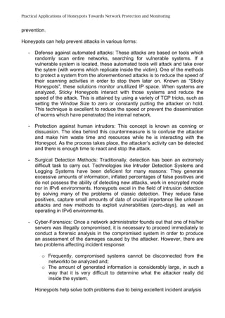 Practical Applications of Honeypots Towards Network Protection and Monitoring
prevention.
Honeypots can help prevent attacks in various forms:
- Defense against automated attacks: These attacks are based on tools which
randomly scan entire networks, searching for vulnerable systems. If a
vulnerable system is located, these automated tools will attack and take over
the sytem (with worms which replicate inside the victim). One of the methods
to protect a system from the aforementioned attacks is to reduce the speed of
their scanning activities in order to stop them later on. Known as “Sticky
Honeypots”, these solutions monitor unutilized IP space. When systems are
analyzed, Sticky Honeypots interact with those systems and reduce the
speed of the attack. This is attained by using a variety of TCP tricks, such as
setting the Window Size to zero or constantly putting the attacker on hold.
This technique is excellent to reduce the speed or prevent the dissemination
of worms which have penetrated the internal network.
- Protection against human intruders: This concept is known as conning or
dissuasion. The idea behind this countermeasure is to confuse the attacker
and make him waste time and resources while he is interacting with the
Honeypot. As the process takes place, the attacker’s activity can be detected
and there is enough time to react and stop the attack.
- Surgical Detection Methods: Traditionally, detection has been an extremely
difficult task to carry out. Technologies like Intruder Detection Systems and
Logging Systems have been deficient for many reasons: They generate
excessive amounts of information, inflated percentages of false positives and
do not possess the ability of detecting new attacks, work in encrypted mode
nor in IPv6 environments. Honeypots excel in the field of intrusion detection
by solving many of the problems of classic detection. They reduce false
positives, capture small amounts of data of crucial importance like unknown
attacks and new methods to exploit vulnerabilities (zero-days), as well as
operating in IPv6 environments.
- Cyber-Forensics: Once a network administrator founds out that one of his/her
servers was illegally compromised, it is necessary to proceed immediately to
conduct a forensic analysis in the compromised system in order to produce
an assessment of the damages caused by the attacker. However, there are
two problems affecting incident response:
o Frequently, compromised systems cannot be disconnected from the
networkto be analyzed and;
o The amount of generated information is considerably large, in such a
way that it is very difficult to determine what the attacker really did
inside the system.
Honeypots help solve both problems due to being excellent incident analysis
 
