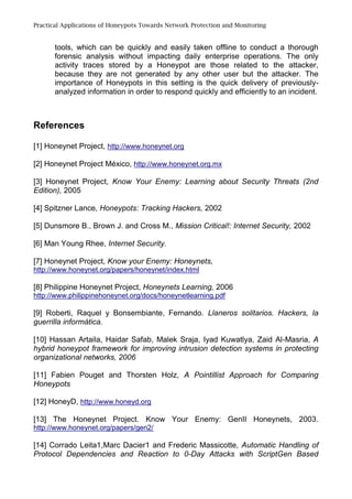 Practical Applications of Honeypots Towards Network Protection and Monitoring
tools, which can be quickly and easily taken offline to conduct a thorough
forensic analysis without impacting daily enterprise operations. The only
activity traces stored by a Honeypot are those related to the attacker,
because they are not generated by any other user but the attacker. The
importance of Honeypots in this setting is the quick delivery of previously-
analyzed information in order to respond quickly and efficiently to an incident.
References
[1] Honeynet Project, http://www.honeynet.org
[2] Honeynet Project México, http://www.honeynet.org.mx
[3] Honeynet Project, Know Your Enemy: Learning about Security Threats (2nd
Edition), 2005
[4] Spitzner Lance, Honeypots: Tracking Hackers, 2002
[5] Dunsmore B., Brown J. and Cross M., Mission Critical!: Internet Security, 2002
[6] Man Young Rhee, Internet Security.
[7] Honeynet Project, Know your Enemy: Honeynets,
http://www.honeynet.org/papers/honeynet/index.html
[8] Philippine Honeynet Project, Honeynets Learning, 2006
http://www.philippinehoneynet.org/docs/honeynetlearning.pdf
[9] Roberti, Raquel y Bonsembiante, Fernando. Llaneros solitarios. Hackers, la
guerrilla informática.
[10] Hassan Artaila, Haidar Safab, Malek Sraja, Iyad Kuwatlya, Zaid Al-Masria, A
hybrid honeypot framework for improving intrusion detection systems in protecting
organizational networks, 2006
[11] Fabien Pouget and Thorsten Holz, A Pointillist Approach for Comparing
Honeypots
[12] HoneyD, http://www.honeyd.org
[13] The Honeynet Project. Know Your Enemy: GenII Honeynets, 2003.
http://www.honeynet.org/papers/gen2/
[14] Corrado Leita1,Marc Dacier1 and Frederic Massicotte, Automatic Handling of
Protocol Dependencies and Reaction to 0-Day Attacks with ScriptGen Based
 