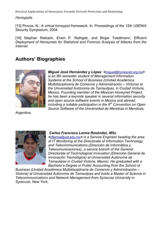Practical Applications of Honeypots Towards Network Protection and Monitoring
Honeypots
[15] Provos, N.: A virtual honeypot framework. In: Proceedings of the 12th USENIX
Security Symposium, 2004
[16] Stephan Riebach, Erwin P. Rathgeb, and Birger Toedtmann, Efficient
Deployment of Honeynets for Statistical and Forensic Analysis of Attacks from the
Internet
Authors’ Biographies
Miguel José Hernández y López <miguel@honeynet.org.mx>
is an 8th semester student of Management Information
Systems at the School of Business (Unidad Académica
Multidisciplinaria de Comercio y Administración – Victoria) at
the Universidad Autónoma de Tamaulipas, in Ciudad Victoria,
Mexico. Founding member of the Mexican Honeynet Project,
he has been a keynote speaker in several information security
and open source software events in Mexico and abroad,
including a notable participation in the 6th
Convention on Open
Source Software of the Universidad de Mendoza in Mendoza,
Argentina.
Carlos Francisco Lerma Reséndez, MSc
<cflerma@uat.edu.mx> is a Service Engineer heading the area
of IT Monitoring at the Directorate of Information Technology
and Telecommunications (Dirección de Informática y
Telecomunicaciones), a service branch of the General
Directorate of Technological Innovation (Dirección General de
Innovación Tecnológica) at Universidad Autónoma de
Tamaulipas in Ciudad Victoria, Mexico. He graduated with a
Bachelor’s Degree in Public Accounting from the School of
Business (Unidad Académica Multidisciplinaria de Comercio y Administración –
Victoria) at Universidad Autónoma de Tamaulipas and holds a Master of Science in
Telecommunications and Network Management from Syracuse University in
Syracuse, New York.
 