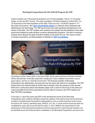 Municipal Corporations On The Path Of Progress By TDP
Andhra Pradesh has 7 Municipal Corporations and 110 Municipalities. That is 117 municipal
bodies. As per the 2001 census. The urban population of Andhra Pradesh is 2,05,03,597. It is
27.08 percent of the total population of the state. There are only 1,78,09,067 people in 117
Municipal Corporations. Shri. Nara Chandrababu Naidu is a visionary who's obsessed with
effectiveness and technology. The TDP government had made significant development in the
history of the state. The TDP Leaders who worked for the people and the limitations of the state
government helped the state achieve numerous development programs. This led to numerous
projects which allowed the state of Andhra Pradesh to be where it's now. The news on these
municipal corporations and Municipalities is followed on TDP Live Updates.
According to Urban Vision-2020, by the year 2020, all the cities and towns of Andhra Pradesh
will be well planned, financially supported, socially just, have a healthy environment, have a
good culture, and live in a friendly environment. The financial condition of Municipal
Corporations has deteriorated. and accounts over the years still need to be completed. The TDP
Government had ruled the state for further than a decade under the presence of the founder
NTR and is continued by Nara Chandrababu Naidu with a vision for the future of the state and
made it possible for the future generations with the help of numerous Top TDP Leaders and
Best TDP MLA Candidates.
In the past i.e. about five years ago 80% of the development works of the Municipal
Corporations were unable to calculate at least the salaries of the staff on time and the financial
condition of the Municipal Corporations deteriorated to such an extent that they could not pay
the dues to AP Transco, electricity dues, HUDCO, LIC, etc. in crores and the accounts were not
completed for years. But since the last five years i.e. from 1998-99, the improvement in the
performance of the Municipal Corporations and the improvement in their financial condition can
be identified due to the financial reform undertaken in the Municipal Corporations and due to the
 