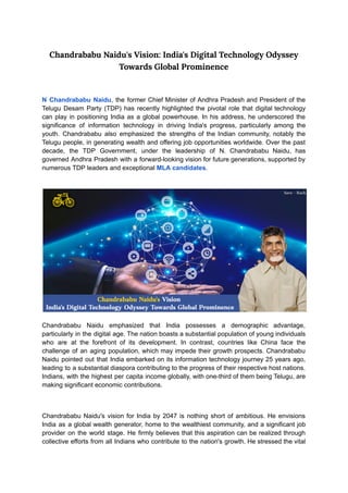 ‭
Chandrababu Naidu's Vision: India's Digital Technology Odyssey‬
‭
Towards Global Prominence‬
‭
N‬‭
Chandrababu‬‭
Naidu‬
‭
,‬‭
the‬‭
former‬‭
Chief‬‭
Minister‬‭
of‬‭
Andhra‬‭
Pradesh‬‭
and‬‭
President‬‭
of‬‭
the‬
‭
Telugu‬‭
Desam‬‭
Party‬‭
(TDP)‬‭
has‬‭
recently‬‭
highlighted‬‭
the‬‭
pivotal‬‭
role‬‭
that‬‭
digital‬‭
technology‬
‭
can‬‭
play‬‭
in‬‭
positioning‬‭
India‬‭
as‬‭
a‬‭
global‬‭
powerhouse.‬‭
In‬‭
his‬‭
address,‬‭
he‬‭
underscored‬‭
the‬
‭
significance‬ ‭
of‬ ‭
information‬ ‭
technology‬ ‭
in‬ ‭
driving‬ ‭
India's‬ ‭
progress,‬ ‭
particularly‬ ‭
among‬ ‭
the‬
‭
youth.‬ ‭
Chandrababu‬ ‭
also‬ ‭
emphasized‬ ‭
the‬ ‭
strengths‬‭
of‬‭
the‬‭
Indian‬‭
community,‬‭
notably‬‭
the‬
‭
Telugu‬‭
people,‬‭
in‬‭
generating‬‭
wealth‬‭
and‬‭
offering‬‭
job‬‭
opportunities‬‭
worldwide.‬‭
Over‬‭
the‬‭
past‬
‭
decade,‬ ‭
the‬ ‭
TDP‬ ‭
Government,‬ ‭
under‬ ‭
the‬ ‭
leadership‬ ‭
of‬ ‭
N.‬ ‭
Chandrababu‬ ‭
Naidu,‬ ‭
has‬
‭
governed‬‭
Andhra‬‭
Pradesh‬‭
with‬‭
a‬‭
forward-looking‬‭
vision‬‭
for‬‭
future‬‭
generations,‬‭
supported‬‭
by‬
‭
numerous TDP leaders and exceptional‬‭
MLA candidates‬
‭
.‬
‭
Chandrababu‬ ‭
Naidu‬ ‭
emphasized‬ ‭
that‬ ‭
India‬ ‭
possesses‬ ‭
a‬ ‭
demographic‬ ‭
advantage,‬
‭
particularly‬‭
in‬‭
the‬‭
digital‬‭
age.‬‭
The‬‭
nation‬‭
boasts‬‭
a‬‭
substantial‬‭
population‬‭
of‬‭
young‬‭
individuals‬
‭
who‬ ‭
are‬ ‭
at‬ ‭
the‬ ‭
forefront‬ ‭
of‬ ‭
its‬ ‭
development.‬ ‭
In‬ ‭
contrast,‬ ‭
countries‬ ‭
like‬ ‭
China‬ ‭
face‬ ‭
the‬
‭
challenge‬‭
of‬‭
an‬‭
aging‬‭
population,‬‭
which‬‭
may‬‭
impede‬‭
their‬‭
growth‬‭
prospects.‬‭
Chandrababu‬
‭
Naidu‬‭
pointed‬‭
out‬‭
that‬‭
India‬‭
embarked‬‭
on‬‭
its‬‭
information‬‭
technology‬‭
journey‬‭
25‬‭
years‬‭
ago,‬
‭
leading‬‭
to‬‭
a‬‭
substantial‬‭
diaspora‬‭
contributing‬‭
to‬‭
the‬‭
progress‬‭
of‬‭
their‬‭
respective‬‭
host‬‭
nations.‬
‭
Indians,‬‭
with‬‭
the‬‭
highest‬‭
per‬‭
capita‬‭
income‬‭
globally,‬‭
with‬‭
one-third‬‭
of‬‭
them‬‭
being‬‭
Telugu,‬‭
are‬
‭
making significant economic contributions.‬
‭
Chandrababu‬‭
Naidu's‬‭
vision‬‭
for‬‭
India‬‭
by‬‭
2047‬‭
is‬‭
nothing‬‭
short‬‭
of‬‭
ambitious.‬‭
He‬‭
envisions‬
‭
India‬‭
as‬‭
a‬‭
global‬‭
wealth‬‭
generator,‬‭
home‬‭
to‬‭
the‬‭
wealthiest‬‭
community,‬‭
and‬‭
a‬‭
significant‬‭
job‬
‭
provider‬‭
on‬‭
the‬‭
world‬‭
stage.‬‭
He‬‭
firmly‬‭
believes‬‭
that‬‭
this‬‭
aspiration‬‭
can‬‭
be‬‭
realized‬‭
through‬
‭
collective‬‭
efforts‬‭
from‬‭
all‬‭
Indians‬‭
who‬‭
contribute‬‭
to‬‭
the‬‭
nation's‬‭
growth.‬‭
He‬‭
stressed‬‭
the‬‭
vital‬
 