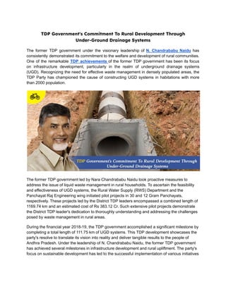 TDP Government's Commitment To Rural Development Through
Under-Ground Drainage Systems
The former TDP government under the visionary leadership of N. Chandrababu Naidu has
consistently demonstrated its commitment to the welfare and development of rural communities.
One of the remarkable TDP achievements of the former TDP government has been its focus
on infrastructure development, particularly in the realm of underground drainage systems
(UGD). Recognizing the need for effective waste management in densely populated areas, the
TDP Party has championed the cause of constructing UGD systems in habitations with more
than 2000 population.
The former TDP government led by Nara Chandrababu Naidu took proactive measures to
address the issue of liquid waste management in rural households. To ascertain the feasibility
and effectiveness of UGD systems, the Rural Water Supply (RWS) Department and the
Panchayat Raj Engineering wing initiated pilot projects in 30 and 12 Gram Panchayats,
respectively. These projects led by the District TDP leaders encompassed a combined length of
1169.74 km and an estimated cost of Rs 383.12 Cr. Such extensive pilot projects demonstrate
the District TDP leader's dedication to thoroughly understanding and addressing the challenges
posed by waste management in rural areas.
During the financial year 2018-19, the TDP government accomplished a significant milestone by
completing a total length of 111.75 km of UGD systems. This TDP development showcases the
party's resolve to translate its vision into reality and deliver tangible results to the people of
Andhra Pradesh. Under the leadership of N. Chandrababu Naidu, the former TDP government
has achieved several milestones in infrastructure development and rural upliftment. The party's
focus on sustainable development has led to the successful implementation of various initiatives
 