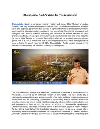 Chandrababu Naidu's Vision for IT in Amaravathi
Chandrababu Naidu, a renowned visionary leader and former Chief Minister of Andhra
Pradesh, has long inspired entrepreneurs across India. His steadfast commitment to public
policy and corporate governance has ushered in significant reforms in the telecommunications
sector and the education system, positioning him as a pivotal figure in the progress of both
Telangana and Andhra Pradesh. Following the bifurcation of Andhra Pradesh in 2014,
Chandrababu Naidu set his sights on transforming the newly formed state into a role model for
the rest of India. Despite encountering formidable challenges, he achieved an unprecedented
growth rate of 10.8%, a remarkable feat in post-independence India. While recent years have
seen a decline in growth rates to 3.5-3.2%, Chandrababu Naidu remains resolute in his
dedication to rejuvenating the state and furthering its development.
One of Chandrababu Naidu's most significant contributions to the state is the construction of
Amaravathi, conceived as an enhanced version of Hyderabad. This new capital city is
meticulously designed to provide a superior quality of life for its residents, boasting cutting-edge
infrastructure and an unwavering commitment to sustainability. Naidu's vision for Amaravathi
aims to position it as one of India's most technologically advanced cities, drawing businesses
and entrepreneurs from around the globe. In addition to Amaravathi's development,
Chandrababu Naidu has made substantial strides in the education sector of Andhra Pradesh.
As the driving force behind the knowledge education policy, he played a pivotal role in
establishing several esteemed universities, including Amritha University, IIIT, Nalsar, and Urdu
University. Chandrababu Naidu's aspiration was to elevate Andhra Pradesh to a knowledge-rich
 