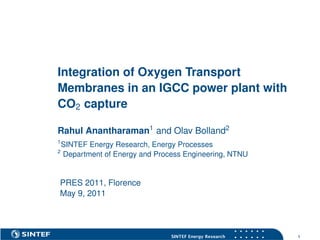 Integration of Oxygen Transport
Membranes in an IGCC power plant with
CO2 capture

Rahul Anantharaman1 and Olav Bolland2
1
    SINTEF Energy Research, Energy Processes
2
    Department of Energy and Process Engineering, NTNU


PRES 2011, Florence
May 9, 2011



                                                          s   s   s   s   s   s


                                 SINTEF Energy Research   s   s   s   s   s   s   1
 