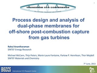 1
Process design and analysis of
dual-phase membranes for
off-shore post-combustion capture
from gas turbines
Rahul Anantharaman
SINTEF Energy Research
Michael McCann, Thijs Peters, Marie-Laure Fontaine, Partow P. Henriksen, Thor Mejdell
SINTEF Materials and Chemistry
7th
June, 2013
 