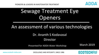 www.ecotech-india.com EXCELLENCE AND INTEGRITY, SINCE 1986www.ecotech-india.com
PIONEERS & LEADERS IN WASTEWATER TREATMENT
Dr. Ananth S Kodavasal
Director
Sewage Treatment Eye
Openers
www.ecotech-india.com EXCELLENCE AND INTEGRITY, SINCE 1986
An assessment of various technologies
March 2019Presented for ADDA Water Workshop
 