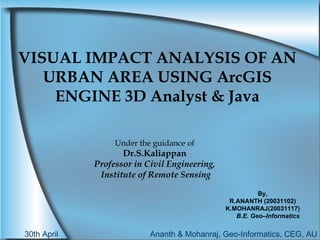 VISUAL IMPACT ANALYSIS OF AN URBAN AREA USING ArcGIS ENGINE 3D Analyst & Java Under the guidance of Dr.S.Kaliappan Professor in Civil Engineering, Institute of Remote Sensing By, R.ANANTH (20031102) K.MOHANRAJ(20031117) B.E. Geo–Informatics 30th April  Ananth & Mohanraj, Geo-Informatics, CEG, AU 