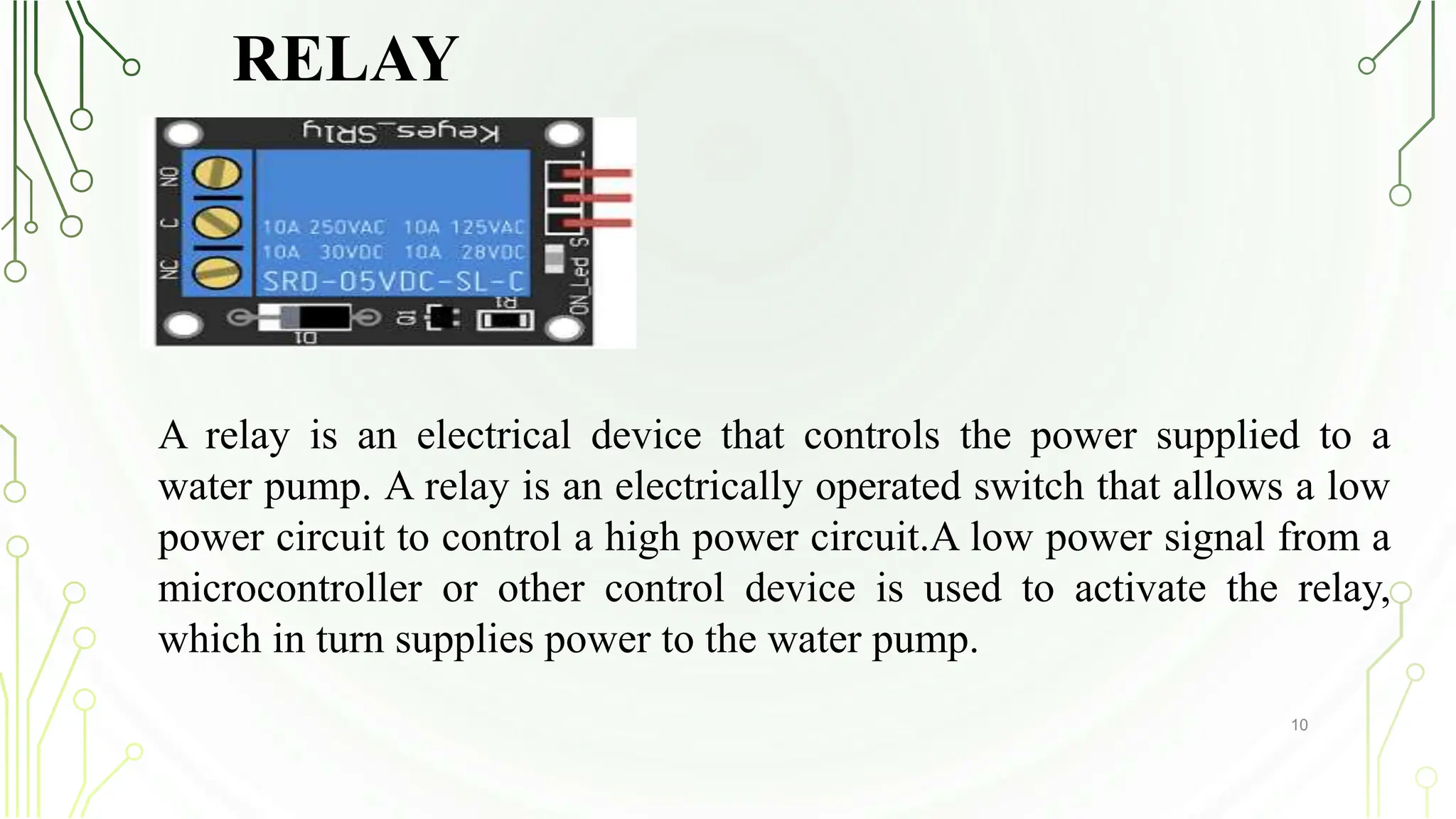 RELAY
10
A relay is an electrical device that controls the power supplied to a
water pump. A relay is an electrically operated switch that allows a low
power circuit to control a high power circuit.A low power signal from a
microcontroller or other control device is used to activate the relay,
which in turn supplies power to the water pump.
 