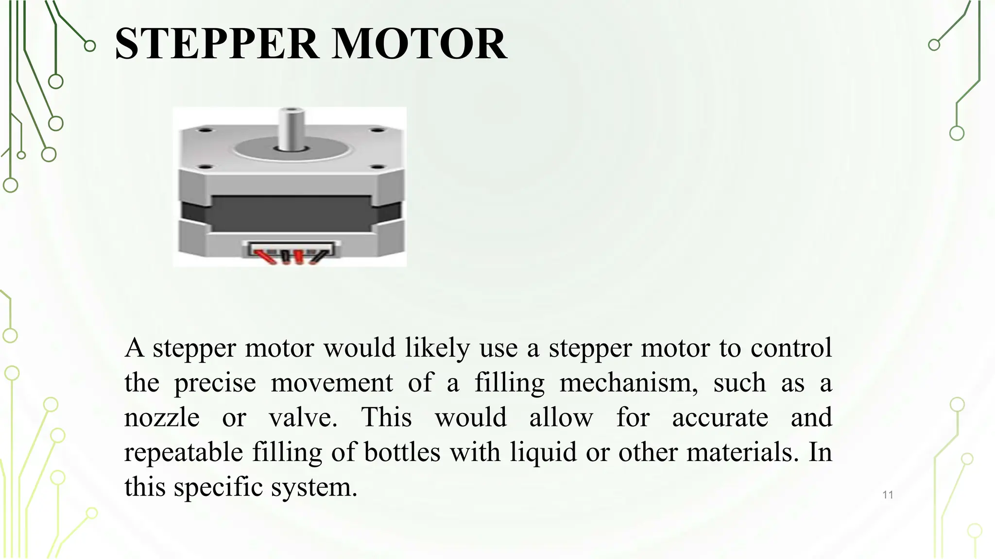 STEPPER MOTOR
11
A stepper motor would likely use a stepper motor to control
the precise movement of a filling mechanism, such as a
nozzle or valve. This would allow for accurate and
repeatable filling of bottles with liquid or other materials. In
this specific system.
 