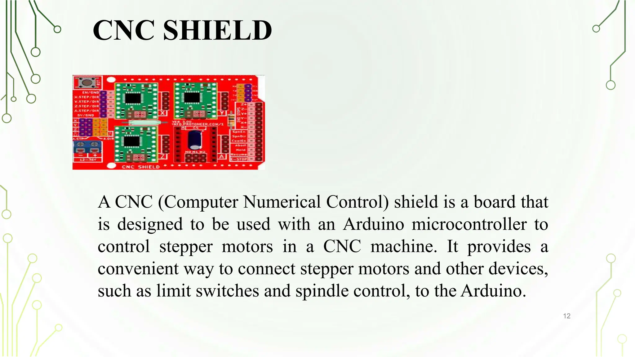 CNC SHIELD
12
A CNC (Computer Numerical Control) shield is a board that
is designed to be used with an Arduino microcontroller to
control stepper motors in a CNC machine. It provides a
convenient way to connect stepper motors and other devices,
such as limit switches and spindle control, to the Arduino.
 