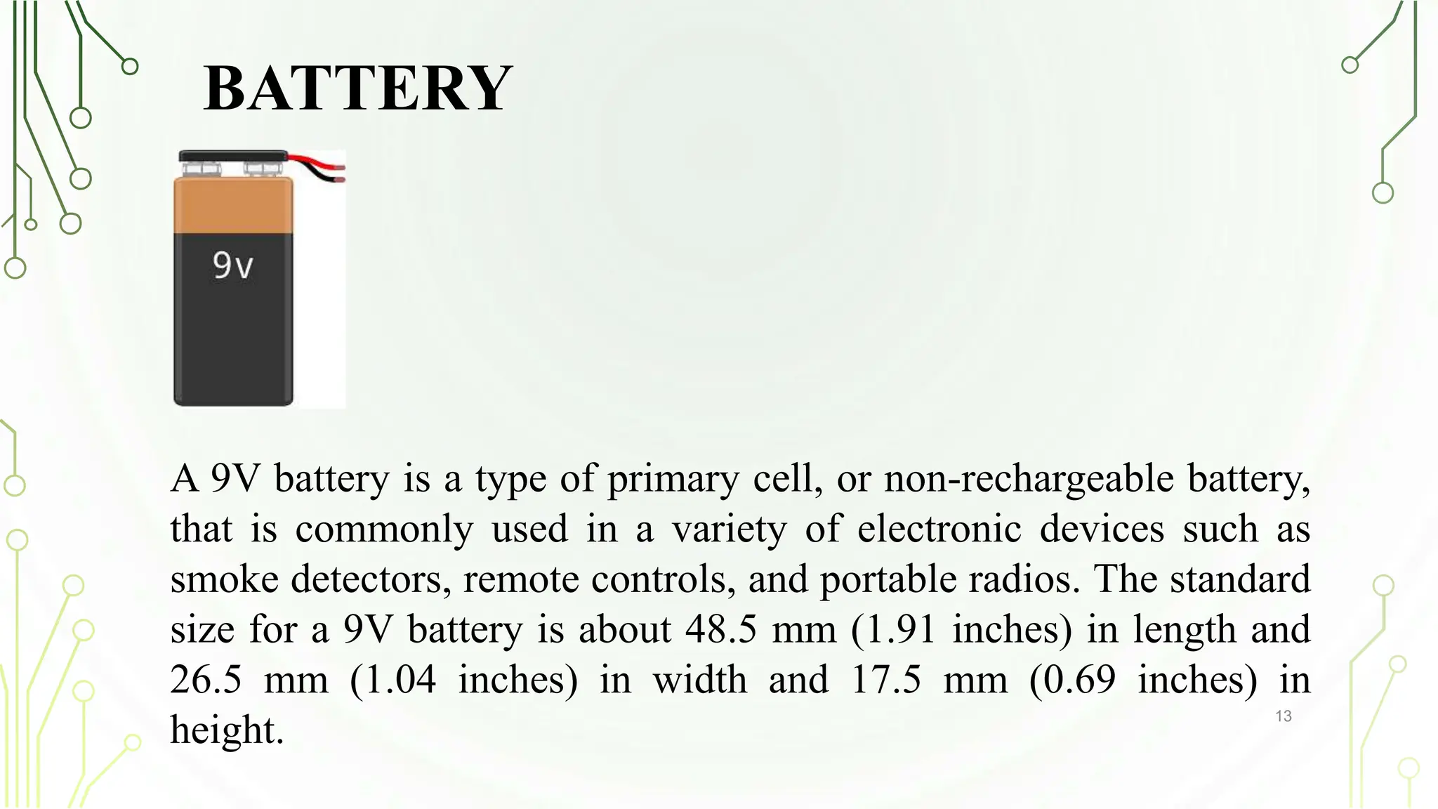 BATTERY
13
A 9V battery is a type of primary cell, or non-rechargeable battery,
that is commonly used in a variety of electronic devices such as
smoke detectors, remote controls, and portable radios. The standard
size for a 9V battery is about 48.5 mm (1.91 inches) in length and
26.5 mm (1.04 inches) in width and 17.5 mm (0.69 inches) in
height.
 